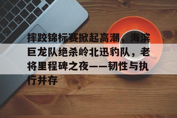 摔跤锦标赛掀起高潮，海滨巨龙队绝杀岭北迅豹队，老将里程碑之夜——韧性与执行并存的简单介绍-开云下载