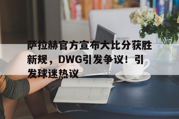 包含萨拉赫官方宣布大比分获胜新规，DWG引发争议！引发球迷热议的词条