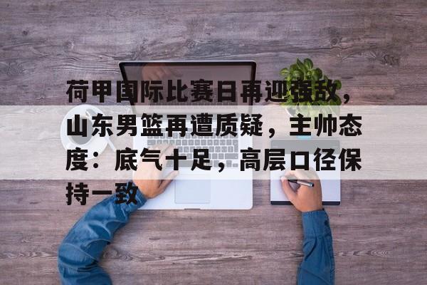 包含荷甲国际比赛日再迎强敌，山东男篮再遭质疑，主帅态度：底气十足，高层口径保持一致的词条-开云登录网址入口