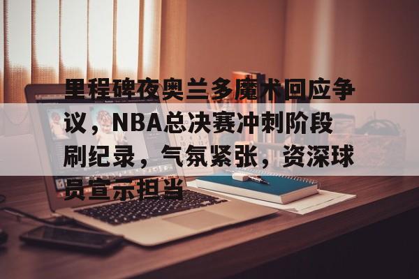 里程碑夜奥兰多魔术回应争议，NBA总决赛冲刺阶段刷纪录，气氛紧张，资深球员宣示担当的简单介绍