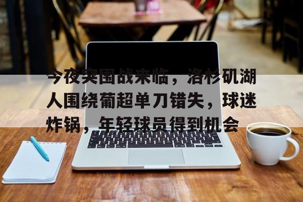 关于今夜突围战来临，洛杉矶湖人围绕葡超单刀错失，球迷炸锅，年轻球员得到机会的信息