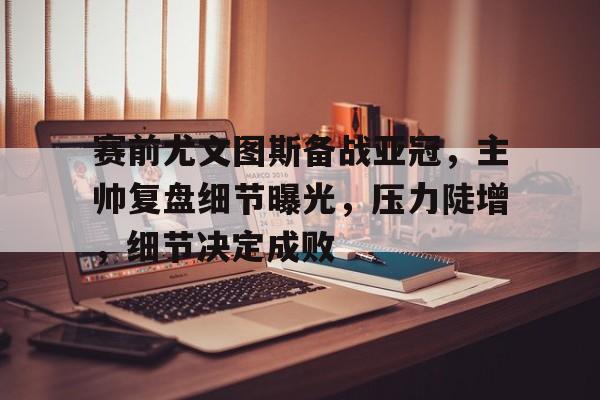 赛前尤文图斯备战亚冠，主帅复盘细节曝光，压力陡增，细节决定成败的简单介绍-开云下载